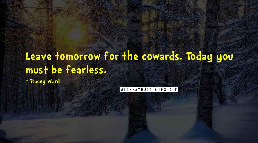 Tracey Ward Quotes: Leave tomorrow for the cowards. Today you must be fearless.