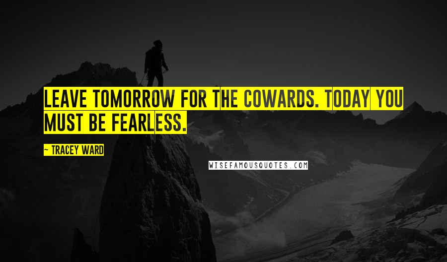 Tracey Ward Quotes: Leave tomorrow for the cowards. Today you must be fearless.