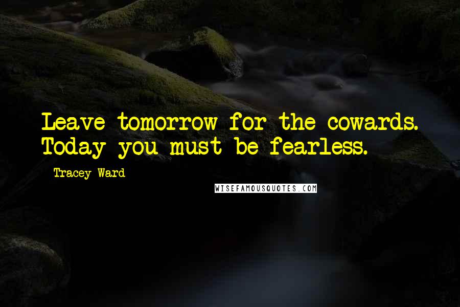 Tracey Ward Quotes: Leave tomorrow for the cowards. Today you must be fearless.