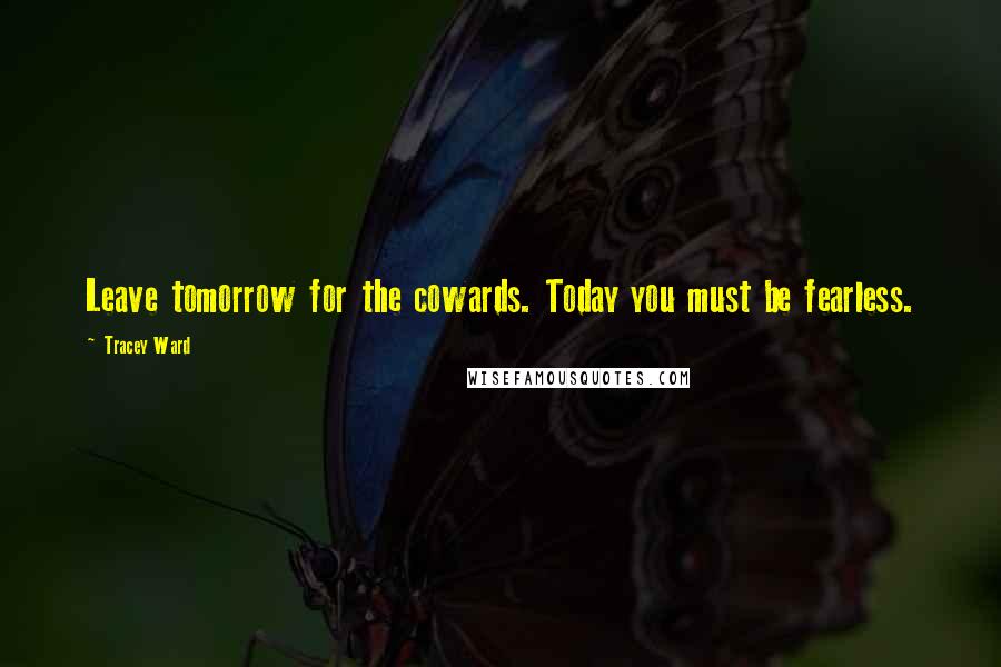Tracey Ward Quotes: Leave tomorrow for the cowards. Today you must be fearless.