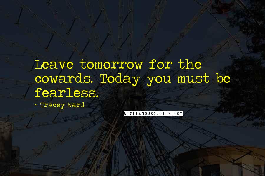 Tracey Ward Quotes: Leave tomorrow for the cowards. Today you must be fearless.