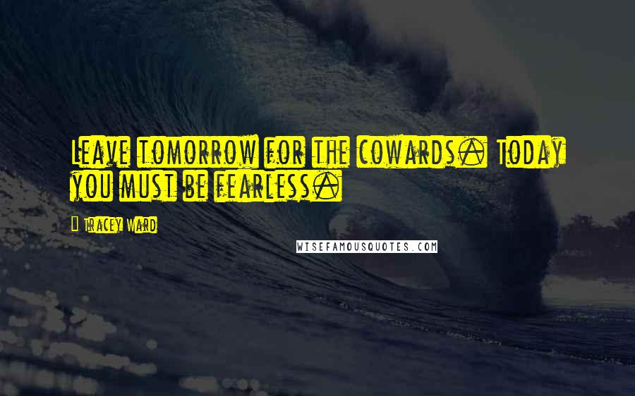 Tracey Ward Quotes: Leave tomorrow for the cowards. Today you must be fearless.