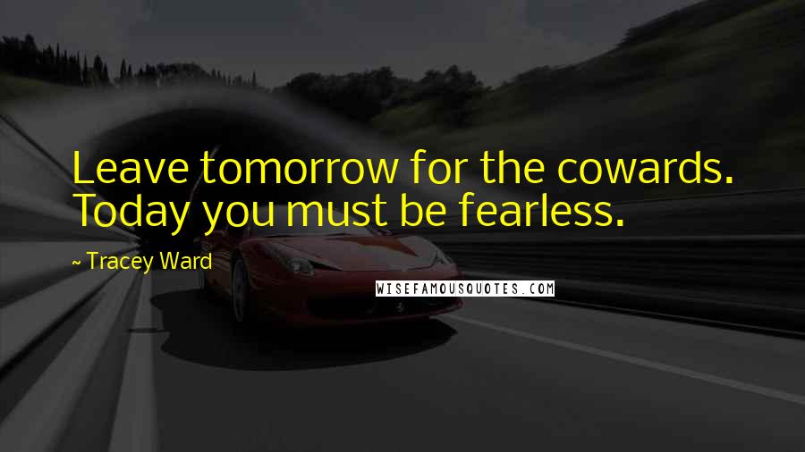 Tracey Ward Quotes: Leave tomorrow for the cowards. Today you must be fearless.