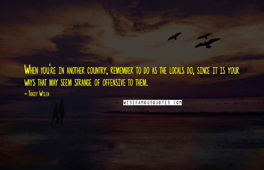 Tracey Wilen Quotes: When you're in another country, remember to do as the locals do, since it is your ways that may seem strange of offensive to them.