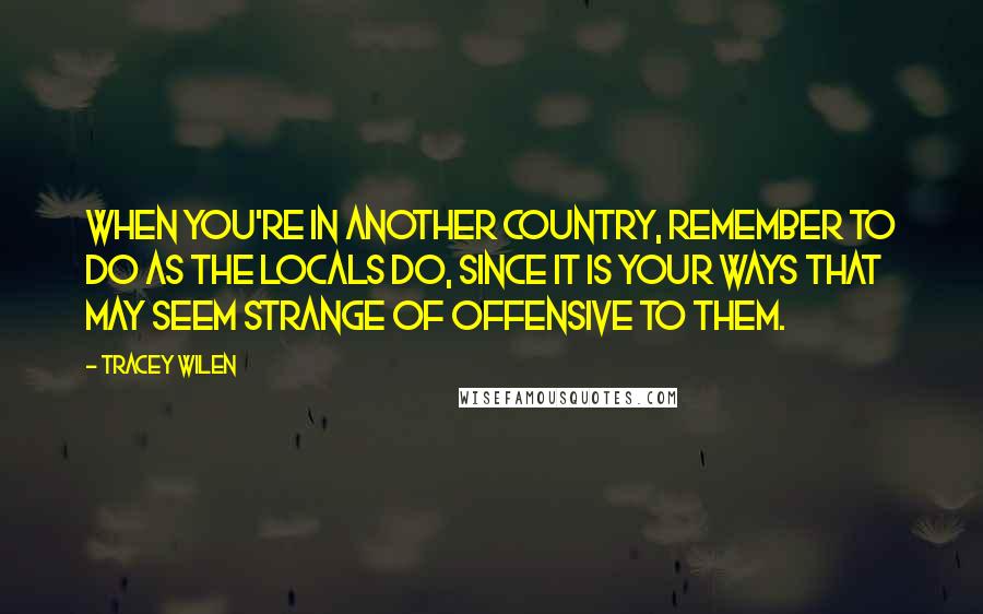 Tracey Wilen Quotes: When you're in another country, remember to do as the locals do, since it is your ways that may seem strange of offensive to them.