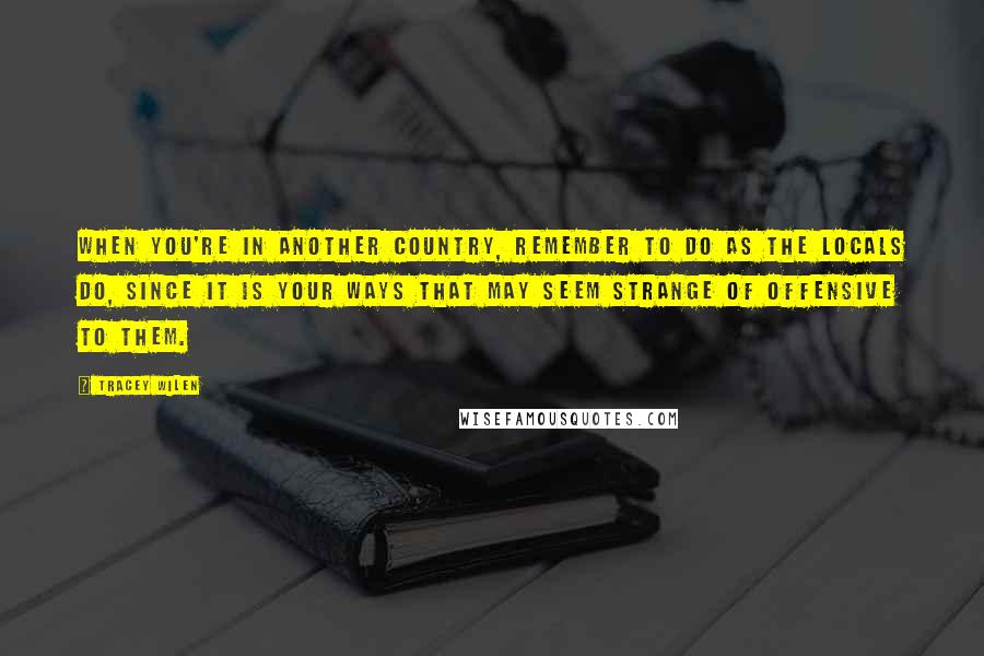 Tracey Wilen Quotes: When you're in another country, remember to do as the locals do, since it is your ways that may seem strange of offensive to them.