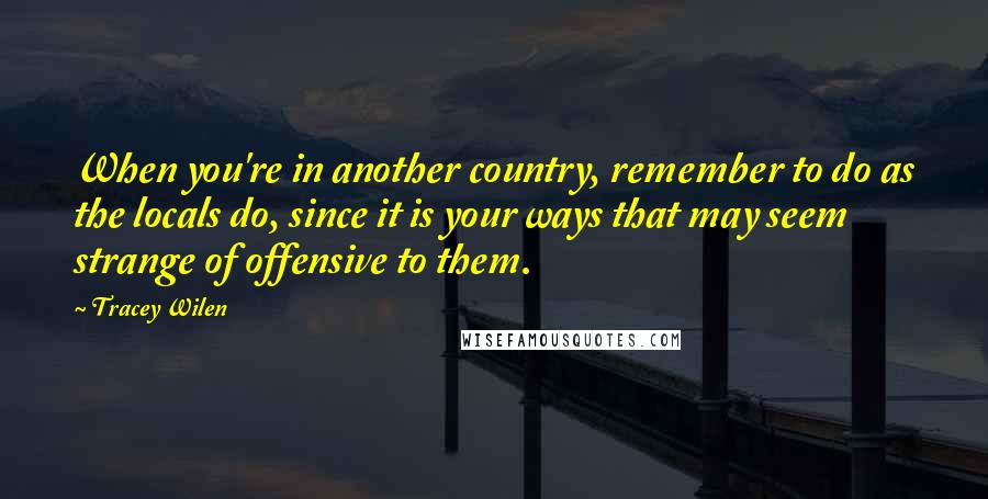 Tracey Wilen Quotes: When you're in another country, remember to do as the locals do, since it is your ways that may seem strange of offensive to them.