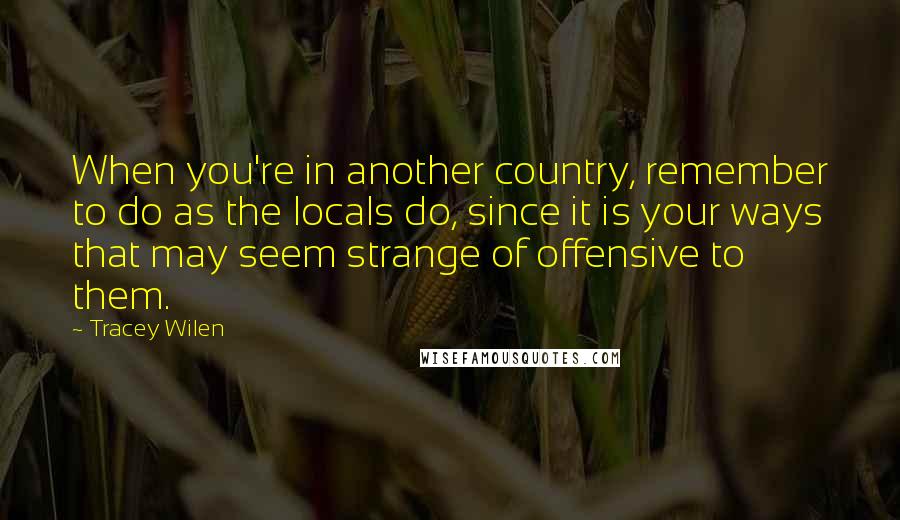 Tracey Wilen Quotes: When you're in another country, remember to do as the locals do, since it is your ways that may seem strange of offensive to them.