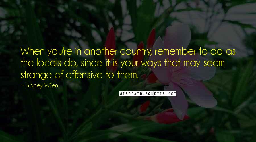 Tracey Wilen Quotes: When you're in another country, remember to do as the locals do, since it is your ways that may seem strange of offensive to them.