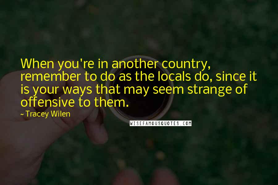 Tracey Wilen Quotes: When you're in another country, remember to do as the locals do, since it is your ways that may seem strange of offensive to them.