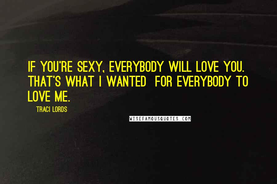 Traci Lords Quotes: If you're sexy, everybody will love you. That's what I wanted  for everybody to love me.