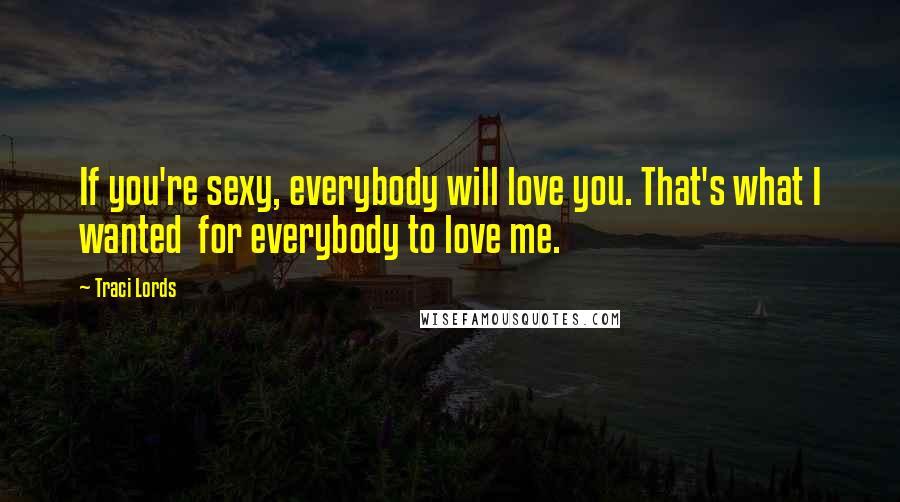 Traci Lords Quotes: If you're sexy, everybody will love you. That's what I wanted  for everybody to love me.