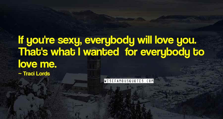 Traci Lords Quotes: If you're sexy, everybody will love you. That's what I wanted  for everybody to love me.