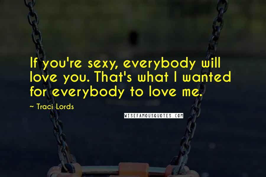 Traci Lords Quotes: If you're sexy, everybody will love you. That's what I wanted  for everybody to love me.