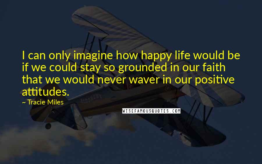 Tracie Miles Quotes: I can only imagine how happy life would be if we could stay so grounded in our faith that we would never waver in our positive attitudes.