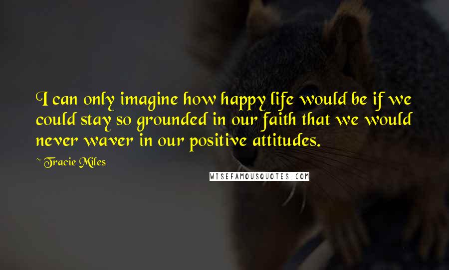 Tracie Miles Quotes: I can only imagine how happy life would be if we could stay so grounded in our faith that we would never waver in our positive attitudes.