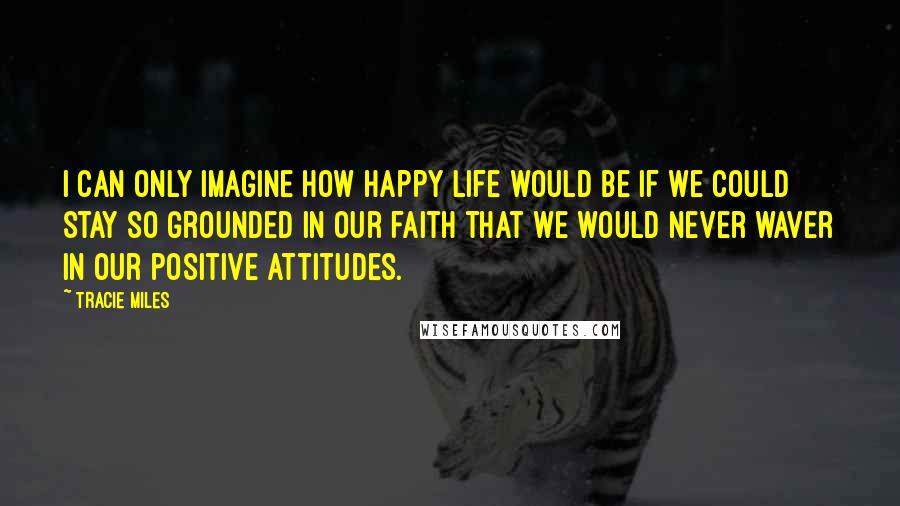 Tracie Miles Quotes: I can only imagine how happy life would be if we could stay so grounded in our faith that we would never waver in our positive attitudes.