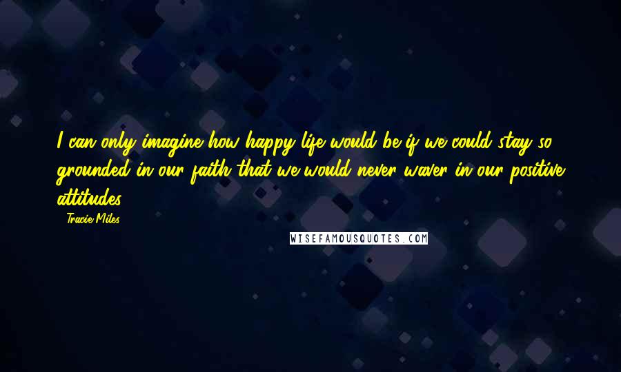 Tracie Miles Quotes: I can only imagine how happy life would be if we could stay so grounded in our faith that we would never waver in our positive attitudes.