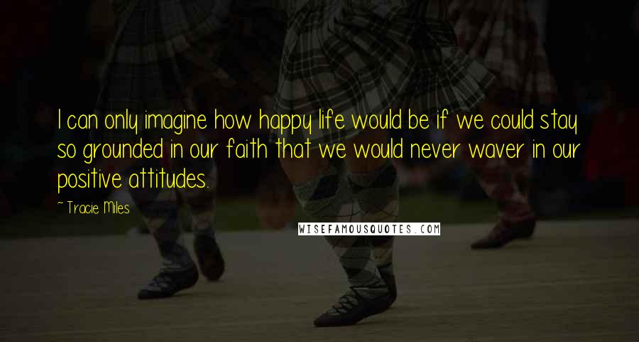 Tracie Miles Quotes: I can only imagine how happy life would be if we could stay so grounded in our faith that we would never waver in our positive attitudes.