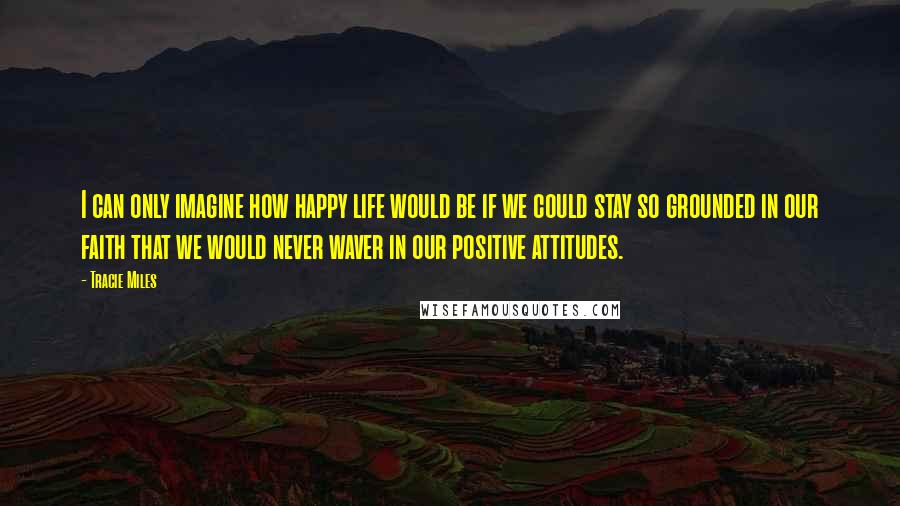 Tracie Miles Quotes: I can only imagine how happy life would be if we could stay so grounded in our faith that we would never waver in our positive attitudes.