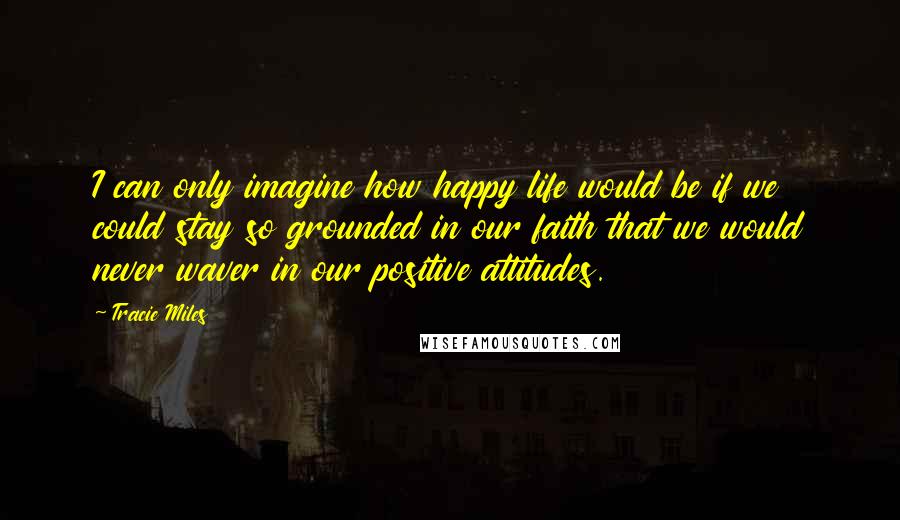 Tracie Miles Quotes: I can only imagine how happy life would be if we could stay so grounded in our faith that we would never waver in our positive attitudes.