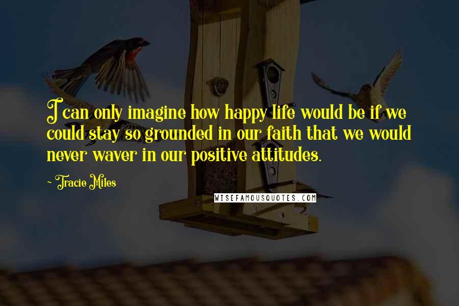 Tracie Miles Quotes: I can only imagine how happy life would be if we could stay so grounded in our faith that we would never waver in our positive attitudes.