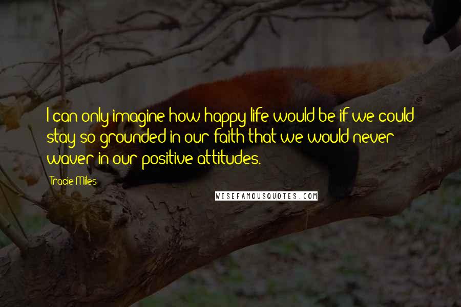 Tracie Miles Quotes: I can only imagine how happy life would be if we could stay so grounded in our faith that we would never waver in our positive attitudes.