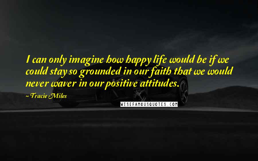 Tracie Miles Quotes: I can only imagine how happy life would be if we could stay so grounded in our faith that we would never waver in our positive attitudes.