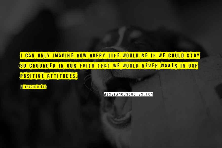 Tracie Miles Quotes: I can only imagine how happy life would be if we could stay so grounded in our faith that we would never waver in our positive attitudes.