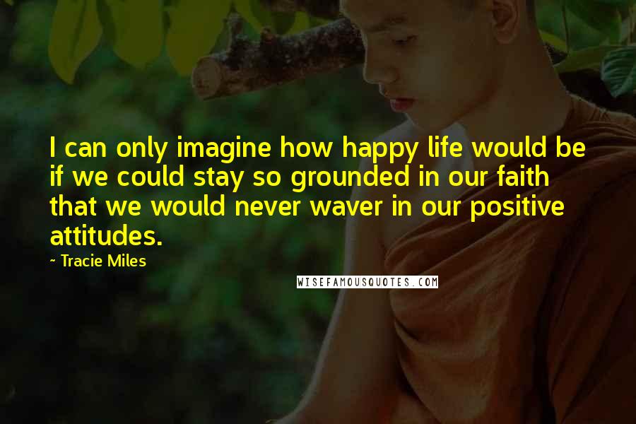 Tracie Miles Quotes: I can only imagine how happy life would be if we could stay so grounded in our faith that we would never waver in our positive attitudes.
