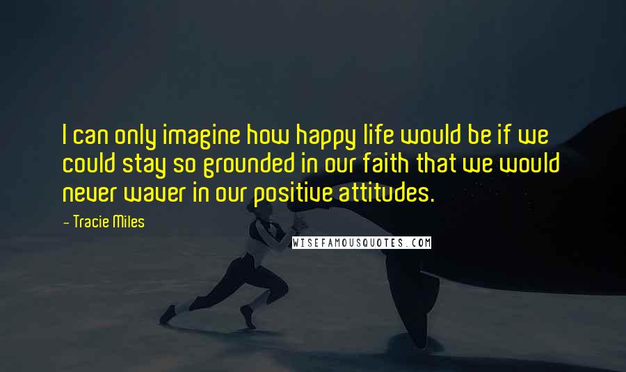 Tracie Miles Quotes: I can only imagine how happy life would be if we could stay so grounded in our faith that we would never waver in our positive attitudes.