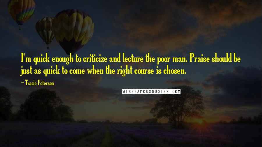 Tracie Peterson Quotes: I'm quick enough to criticize and lecture the poor man. Praise should be just as quick to come when the right course is chosen.