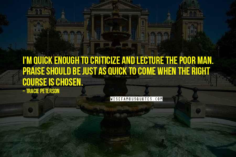 Tracie Peterson Quotes: I'm quick enough to criticize and lecture the poor man. Praise should be just as quick to come when the right course is chosen.