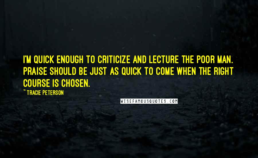 Tracie Peterson Quotes: I'm quick enough to criticize and lecture the poor man. Praise should be just as quick to come when the right course is chosen.