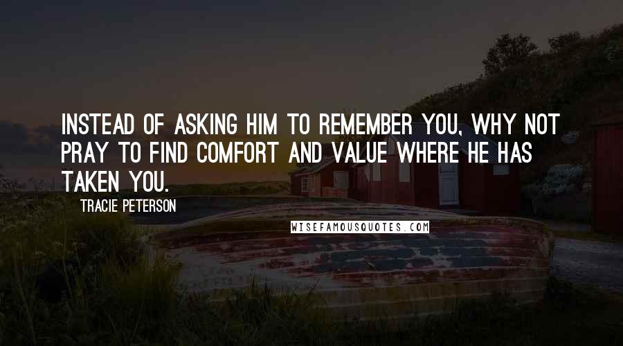 Tracie Peterson Quotes: Instead of asking Him to remember you, why not pray to find comfort and value where He has taken you.