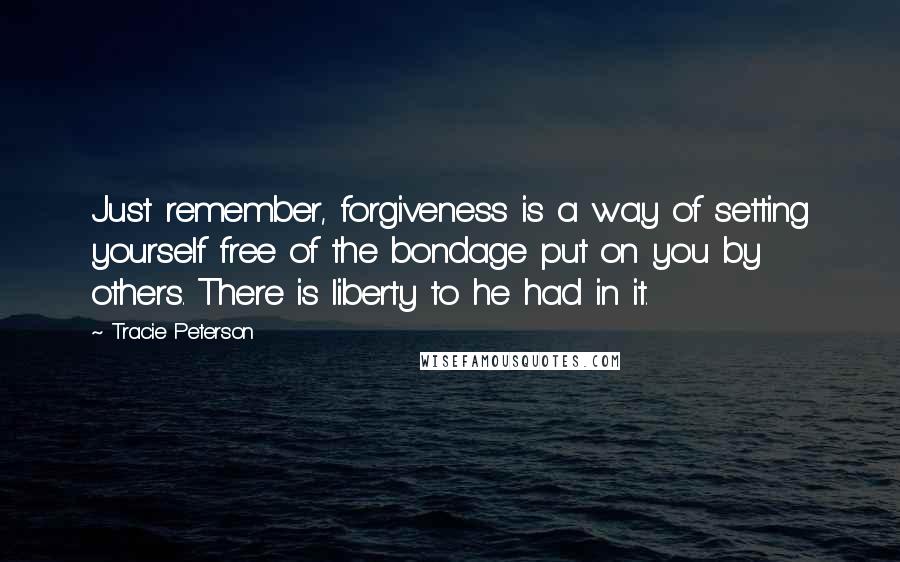 Tracie Peterson Quotes: Just remember, forgiveness is a way of setting yourself free of the bondage put on you by others. There is liberty to he had in it.