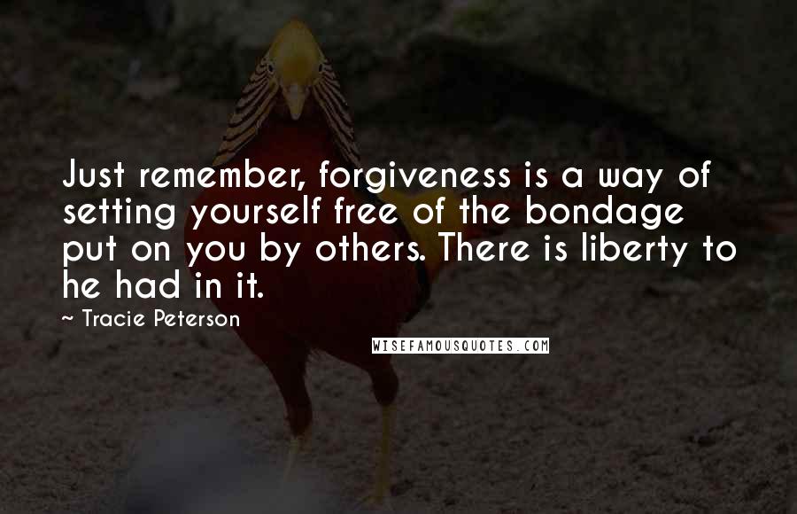 Tracie Peterson Quotes: Just remember, forgiveness is a way of setting yourself free of the bondage put on you by others. There is liberty to he had in it.