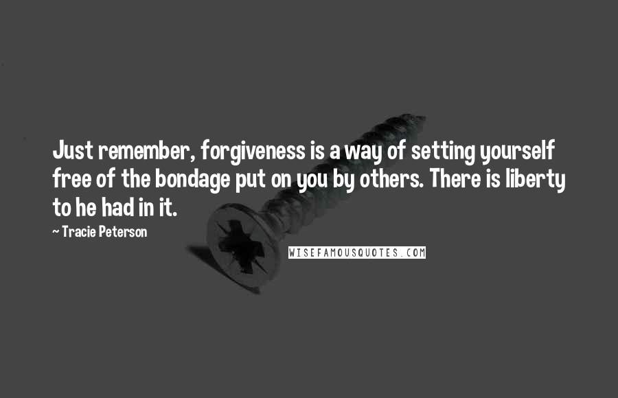 Tracie Peterson Quotes: Just remember, forgiveness is a way of setting yourself free of the bondage put on you by others. There is liberty to he had in it.