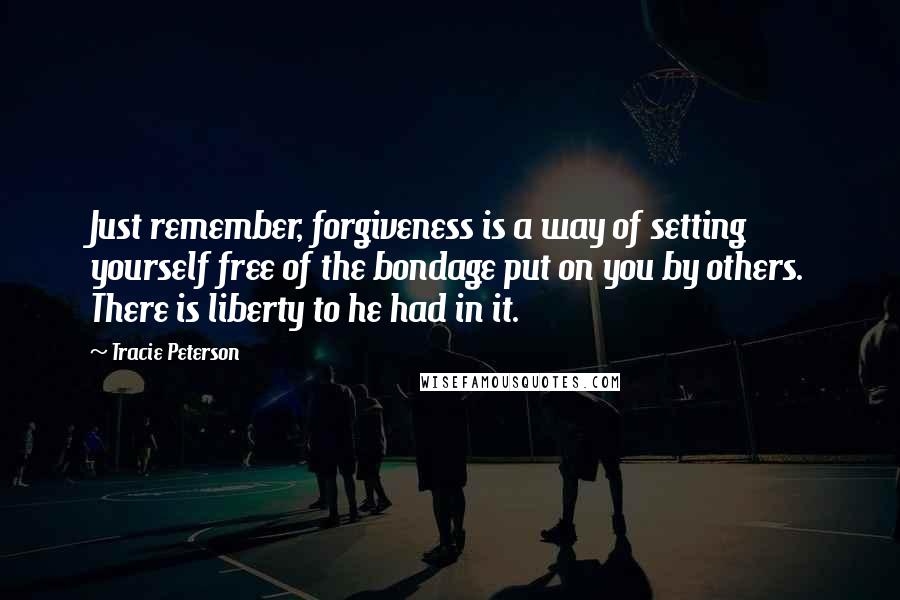 Tracie Peterson Quotes: Just remember, forgiveness is a way of setting yourself free of the bondage put on you by others. There is liberty to he had in it.