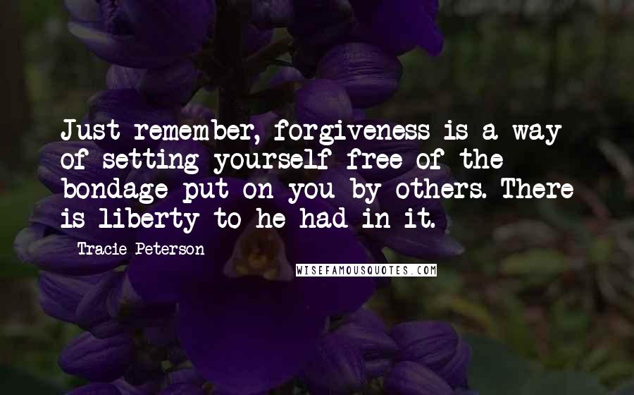 Tracie Peterson Quotes: Just remember, forgiveness is a way of setting yourself free of the bondage put on you by others. There is liberty to he had in it.