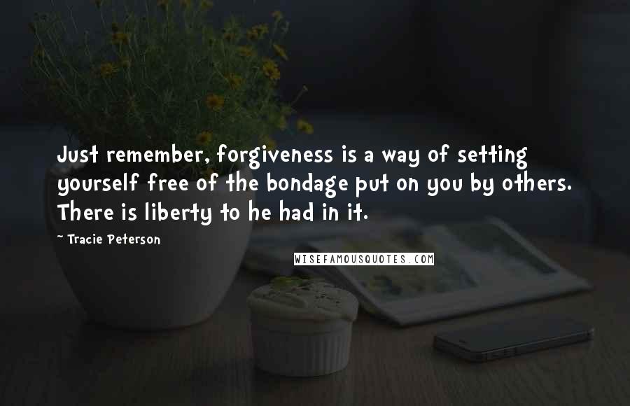 Tracie Peterson Quotes: Just remember, forgiveness is a way of setting yourself free of the bondage put on you by others. There is liberty to he had in it.