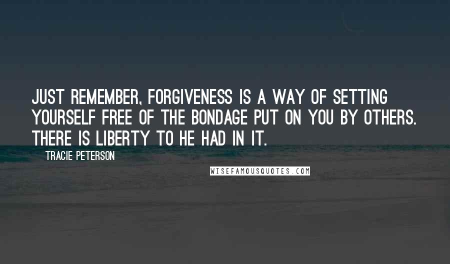 Tracie Peterson Quotes: Just remember, forgiveness is a way of setting yourself free of the bondage put on you by others. There is liberty to he had in it.