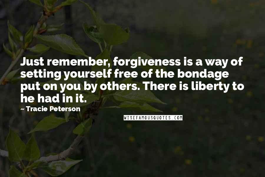 Tracie Peterson Quotes: Just remember, forgiveness is a way of setting yourself free of the bondage put on you by others. There is liberty to he had in it.