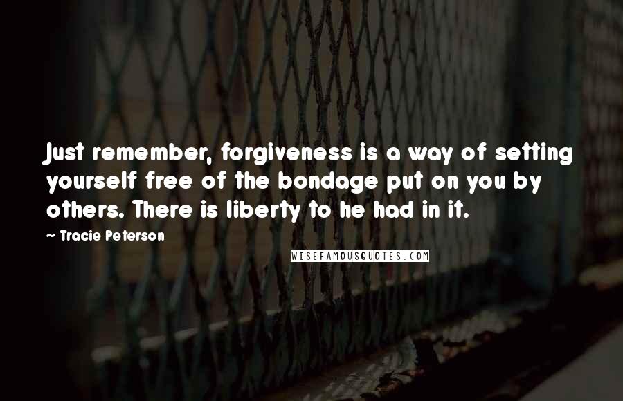 Tracie Peterson Quotes: Just remember, forgiveness is a way of setting yourself free of the bondage put on you by others. There is liberty to he had in it.