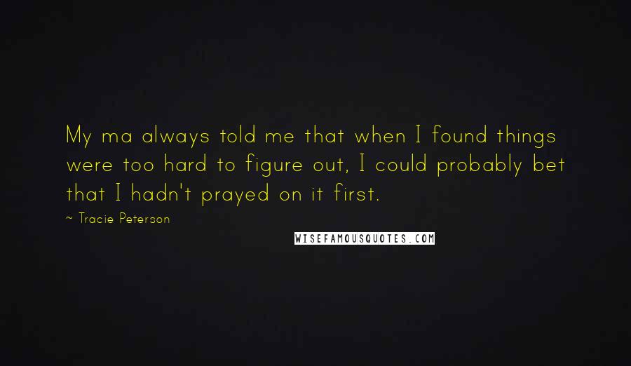 Tracie Peterson Quotes: My ma always told me that when I found things were too hard to figure out, I could probably bet that I hadn't prayed on it first.