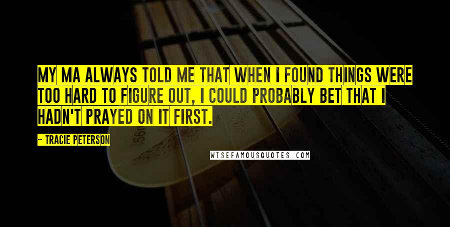 Tracie Peterson Quotes: My ma always told me that when I found things were too hard to figure out, I could probably bet that I hadn't prayed on it first.