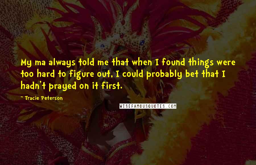 Tracie Peterson Quotes: My ma always told me that when I found things were too hard to figure out, I could probably bet that I hadn't prayed on it first.
