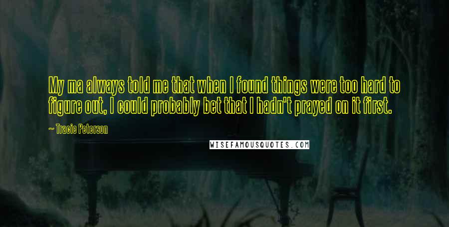 Tracie Peterson Quotes: My ma always told me that when I found things were too hard to figure out, I could probably bet that I hadn't prayed on it first.