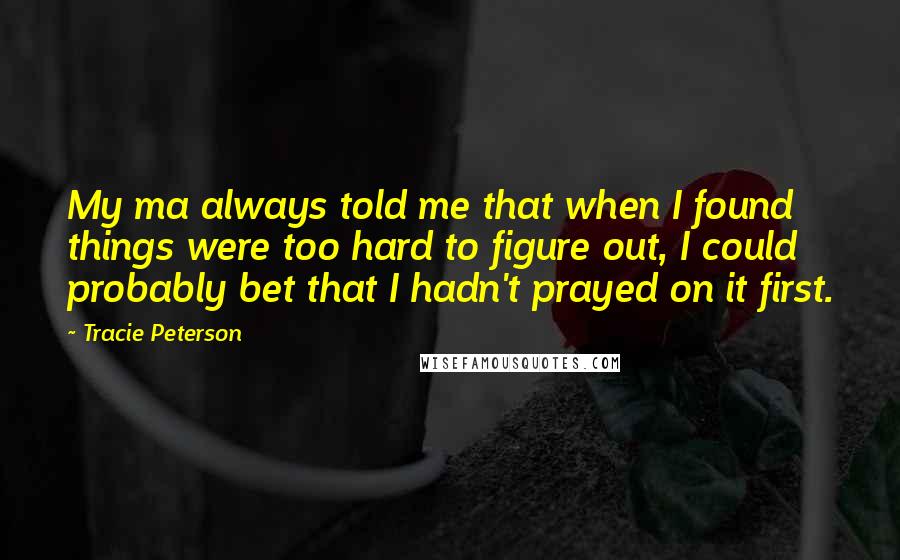 Tracie Peterson Quotes: My ma always told me that when I found things were too hard to figure out, I could probably bet that I hadn't prayed on it first.