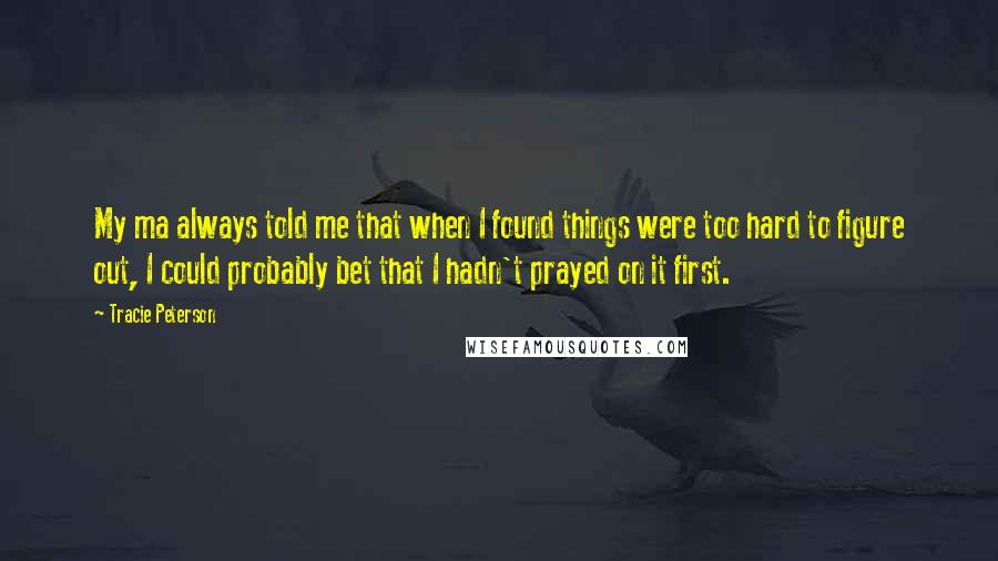 Tracie Peterson Quotes: My ma always told me that when I found things were too hard to figure out, I could probably bet that I hadn't prayed on it first.